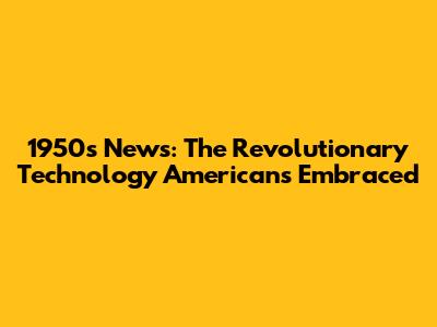 1950s News: The Revolutionary Technology Americans Embraced