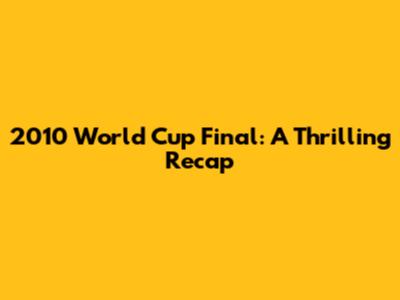 2010 World Cup Final: A Thrilling Recap