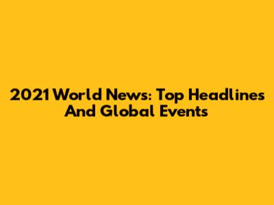 2021 World News: Top Headlines And Global Events
