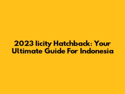 2023 Iicity Hatchback: Your Ultimate Guide For Indonesia