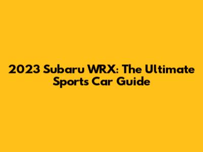 2023 Subaru WRX: The Ultimate Sports Car Guide