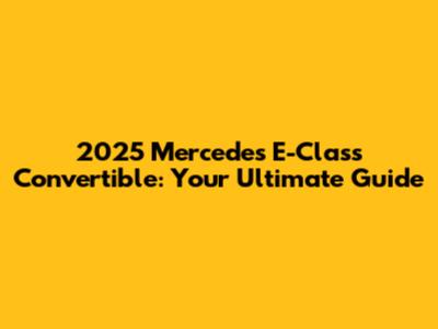 2025 Mercedes E-Class Convertible: Your Ultimate Guide