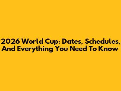 2026 World Cup: Dates, Schedules, And Everything You Need To Know