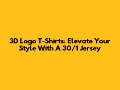 3D Logo T-Shirts: Elevate Your Style With A 30/1 Jersey