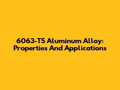 6063-T5 Aluminum Alloy: Properties And Applications
