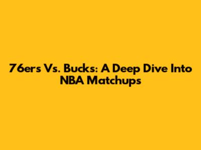 76ers Vs. Bucks: A Deep Dive Into NBA Matchups