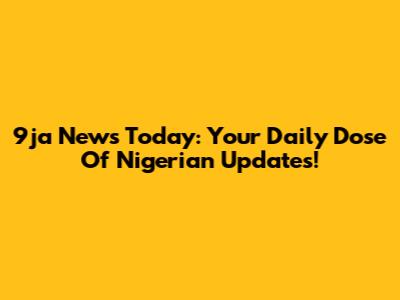 9ja News Today: Your Daily Dose Of Nigerian Updates!