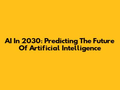 AI In 2030: Predicting The Future Of Artificial Intelligence