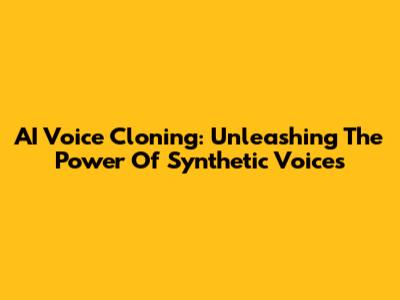 AI Voice Cloning: Unleashing The Power Of Synthetic Voices