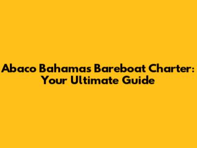 Abaco Bahamas Bareboat Charter: Your Ultimate Guide