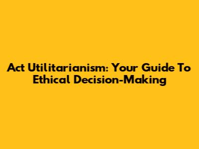 Act Utilitarianism: Your Guide To Ethical Decision-Making