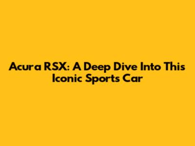 Acura RSX: A Deep Dive Into This Iconic Sports Car