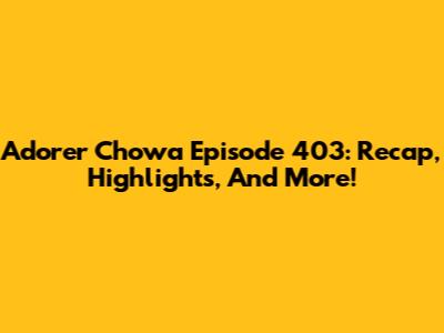 Adorer Chowa Episode 403: Recap, Highlights, And More!