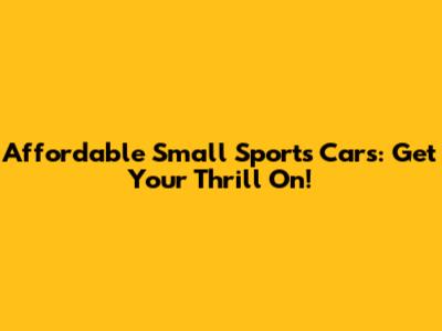 Affordable Small Sports Cars: Get Your Thrill On!