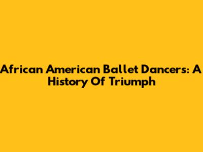 African American Ballet Dancers: A History Of Triumph
