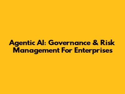 Agentic AI: Governance & Risk Management For Enterprises