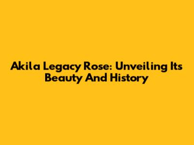 Akila Legacy Rose: Unveiling Its Beauty And History