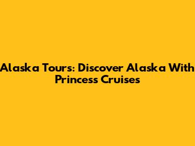 Alaska Tours: Discover Alaska With Princess Cruises