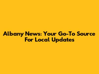 Albany News: Your Go-To Source For Local Updates