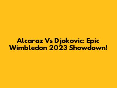 Alcaraz Vs Djokovic: Epic Wimbledon 2023 Showdown!