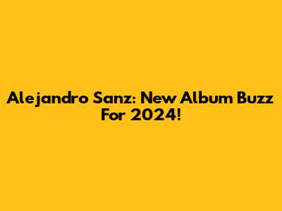 Alejandro Sanz: New Album Buzz For 2024!