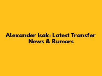 Alexander Isak: Latest Transfer News & Rumors