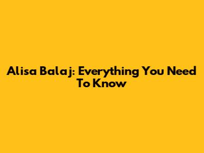 Alisa Balaj: Everything You Need To Know