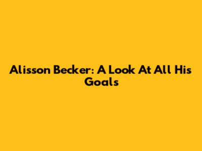 Alisson Becker: A Look At All His Goals