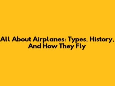 All About Airplanes: Types, History, And How They Fly