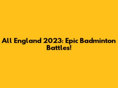 All England 2023: Epic Badminton Battles!