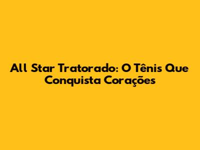 All Star Tratorado: O Tênis Que Conquista Corações