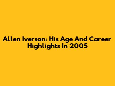 Allen Iverson: His Age And Career Highlights In 2005