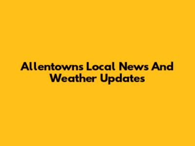 Allentown's Local News And Weather Updates