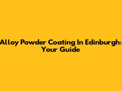 Alloy Powder Coating In Edinburgh: Your Guide