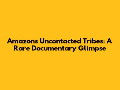 Amazon's Uncontacted Tribes: A Rare Documentary Glimpse