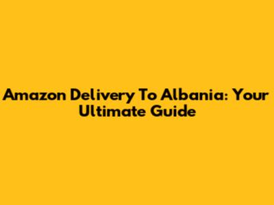 Amazon Delivery To Albania: Your Ultimate Guide