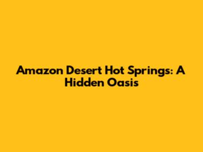 Amazon Desert Hot Springs: A Hidden Oasis
