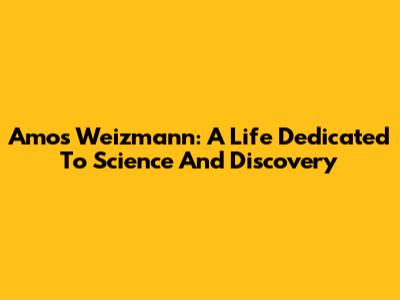 Amos Weizmann: A Life Dedicated To Science And Discovery
