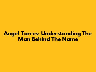 Angel Torres: Understanding The Man Behind The Name