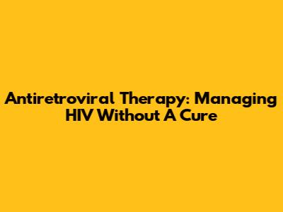 Antiretroviral Therapy: Managing HIV Without A Cure