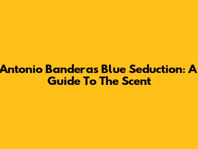 Antonio Banderas Blue Seduction: A Guide To The Scent