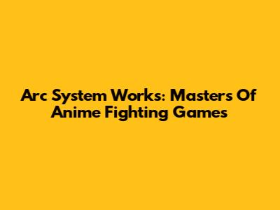 Arc System Works: Masters Of Anime Fighting Games