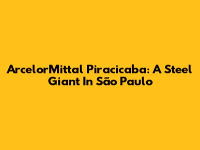 ArcelorMittal Piracicaba: A Steel Giant In São Paulo