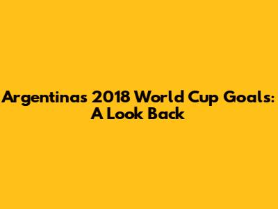 Argentina's 2018 World Cup Goals: A Look Back