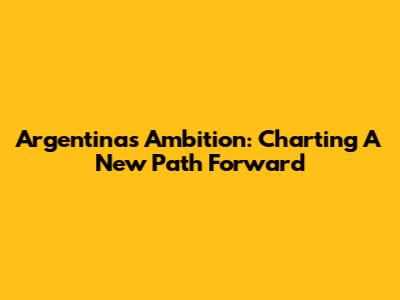 Argentina's Ambition: Charting A New Path Forward