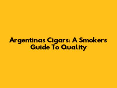 Argentina's Cigars: A Smoker's Guide To Quality