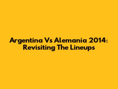 Argentina Vs Alemania 2014: Revisiting The Lineups