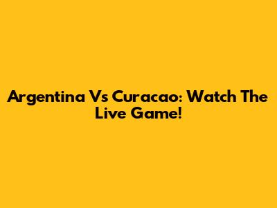 Argentina Vs Curacao: Watch The Live Game!
