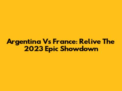 Argentina Vs France: Relive The 2023 Epic Showdown