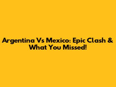 Argentina Vs Mexico: Epic Clash & What You Missed!